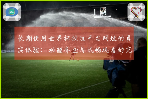 长期使用世界杯投注平台网址的真实体验：功能齐全与流畅观看的完美结合