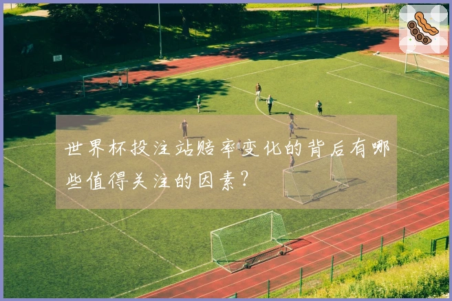 世界杯投注站赔率变化的背后有哪些值得关注的因素？