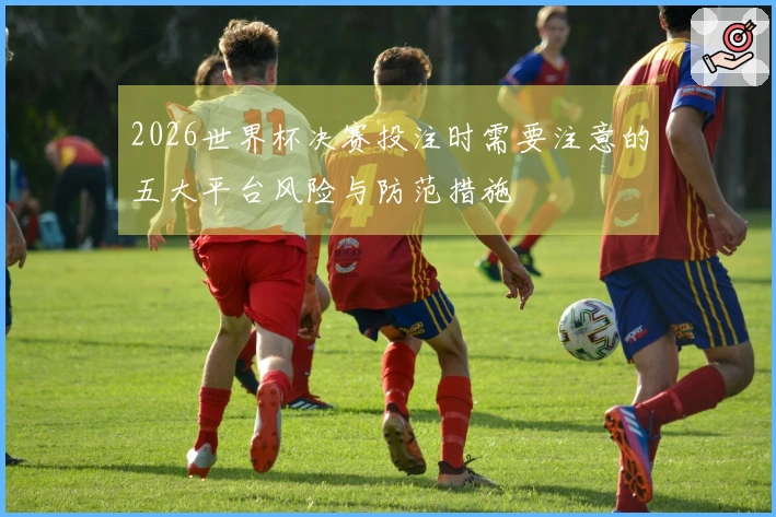 2026世界杯决赛投注时需要注意的五大平台风险与防范措施