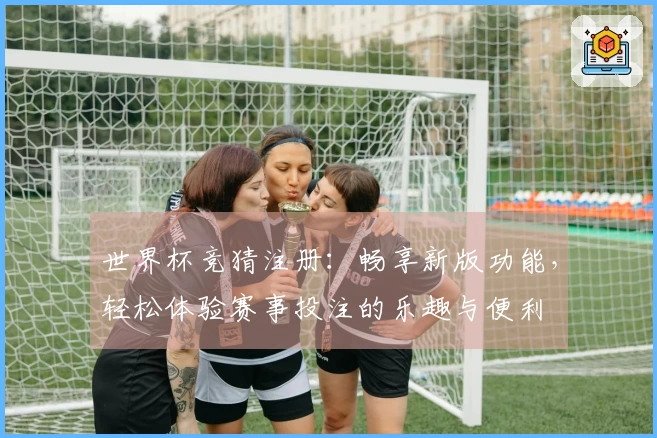 世界杯竞猜注册：畅享新版功能，轻松体验赛事投注的乐趣与便利