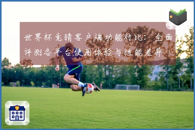 世界杯竞猜客户端功能对比：全面评测各平台使用体验与性能差异